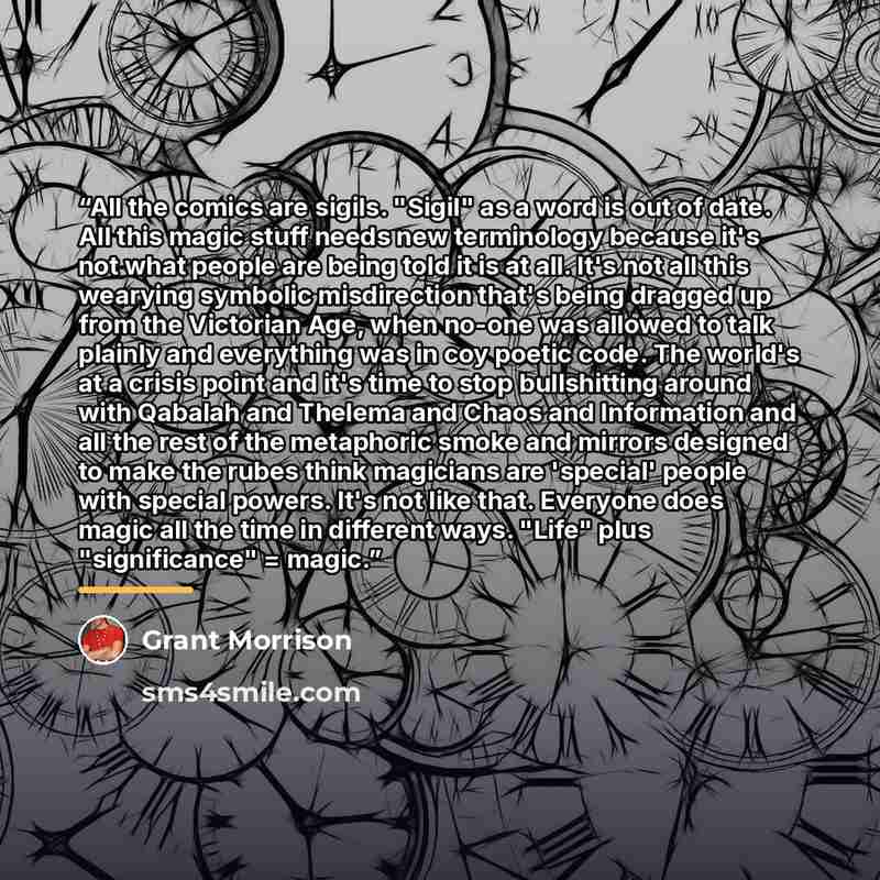 “All the comics are sigils. "Sigil" as a word is out of date. All this magic stuff needs new terminology because it's not what people are being told it is at all. It's not all this wearying symbolic misdirection that's being dragged up from the Victorian Age, when no-one was allowed to talk plainly…” quote by Grant Morrison