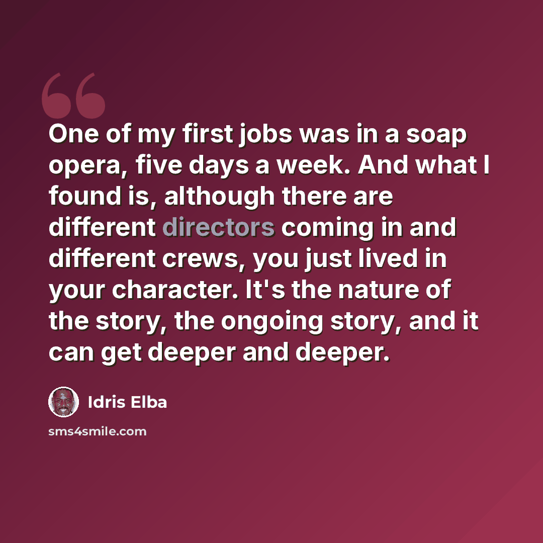 “One of my first jobs was in a soap opera, five days a week. And what I found is, although there are different directors coming in and different crews, you just lived in your character. It's the nature of the story, the ongoing story, and it can get deeper and deeper.” quote by Idris Elba