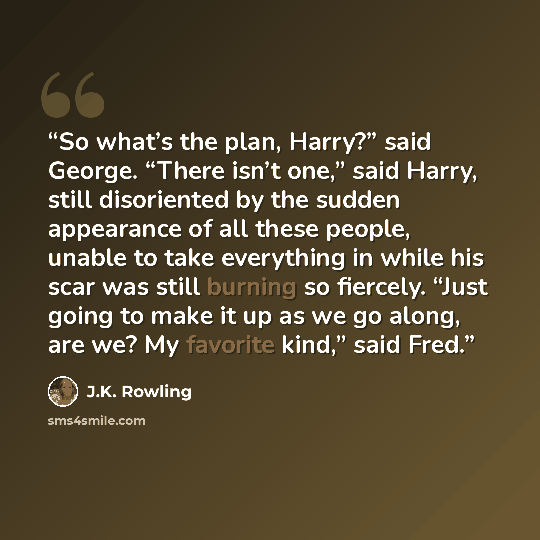 “So what’s the plan, Harry?” said George. “There isn’t one,” said Harry, still disoriented by the sudden appearance of all these people, unable to take everything in while his scar was still burning so fiercely. “Just going to make it up as we go along, are we? My favorite kind,” said Fred.” quote by J.K. Rowling