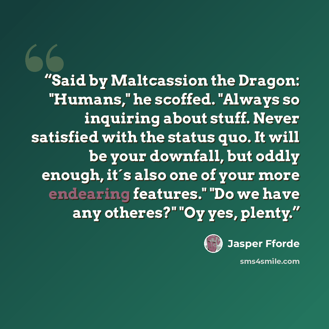 “Said by Maltcassion the Dragon: "Humans," he scoffed. "Always so inquiring about stuff. Never satisfied with the status quo. It will be your downfall, but oddly enough, it´s also one of your more endearing features." "Do we have any otheres?" "Oy yes, plenty.” quote by Jasper Fforde