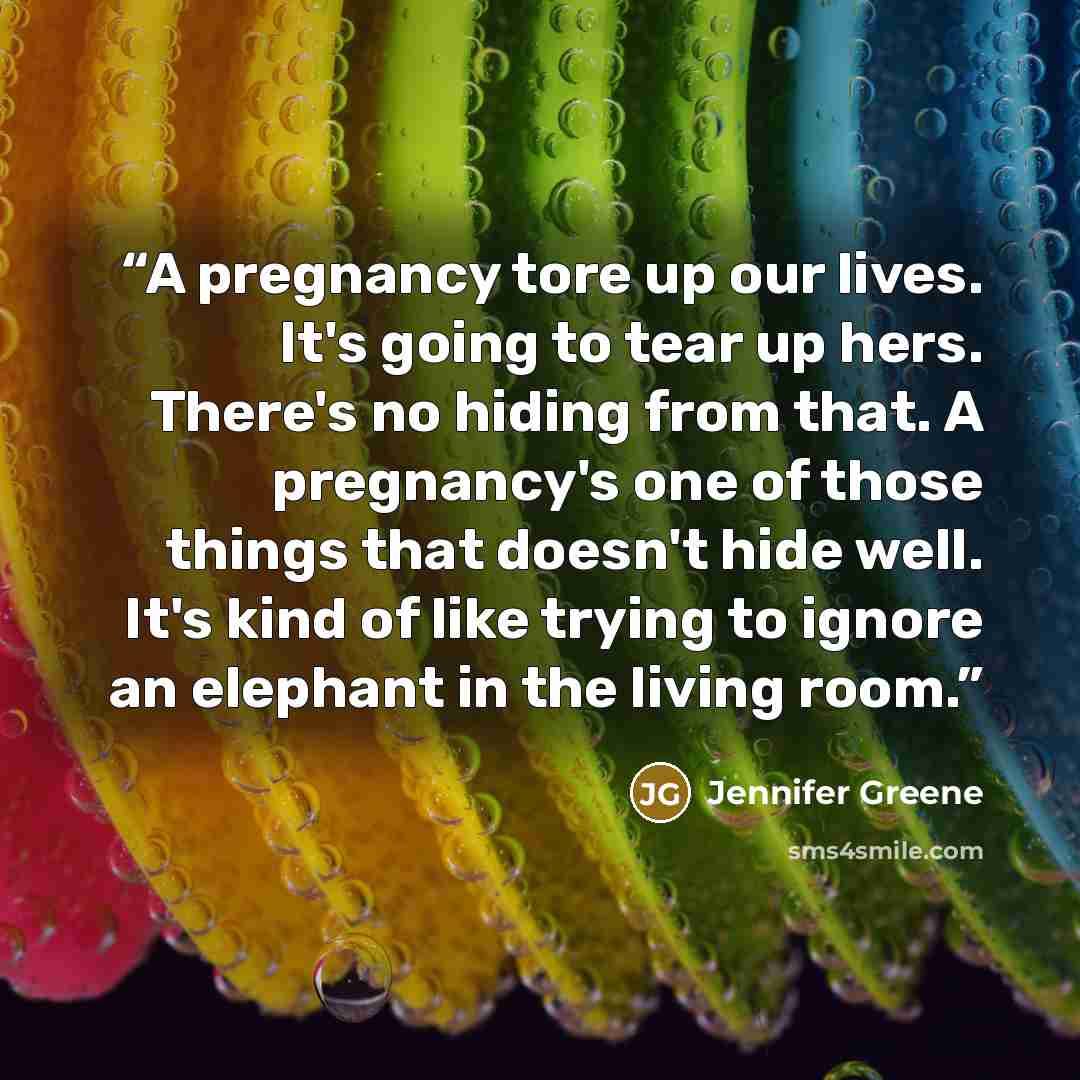 “A pregnancy tore up our lives. It's going to tear up hers. There's no hiding from that. A pregnancy's one of those things that doesn't hide well. It's kind of like trying to ignore an elephant in the living room.” quote by Jennifer Greene
