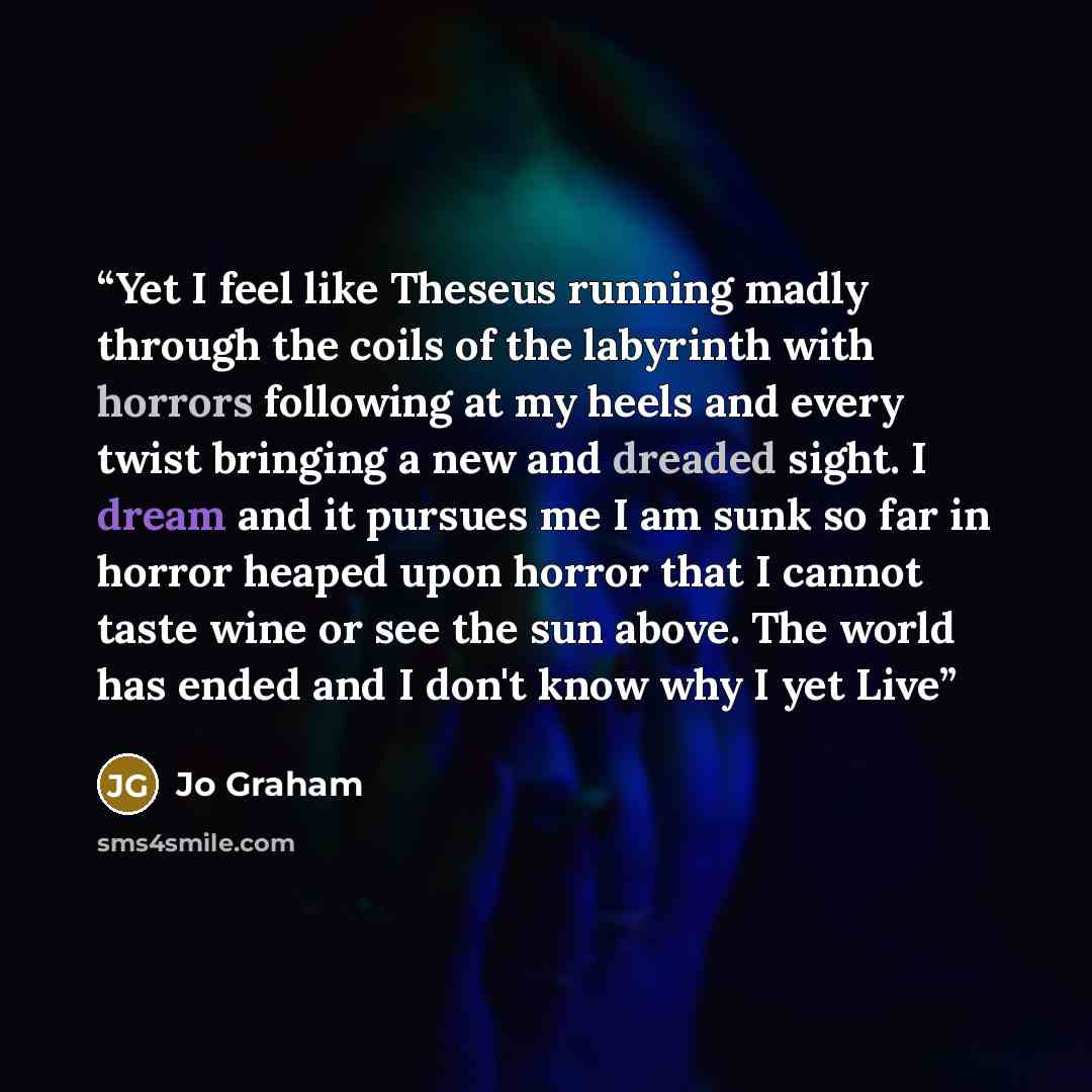 “Yet I feel like Theseus running madly through the coils of the labyrinth with horrors following at my heels and every twist bringing a new and dreaded sight. I dream and it pursues me I am sunk so far in horror heaped upon horror that I cannot taste wine or see the sun above. The world has ended…” quote by Jo Graham