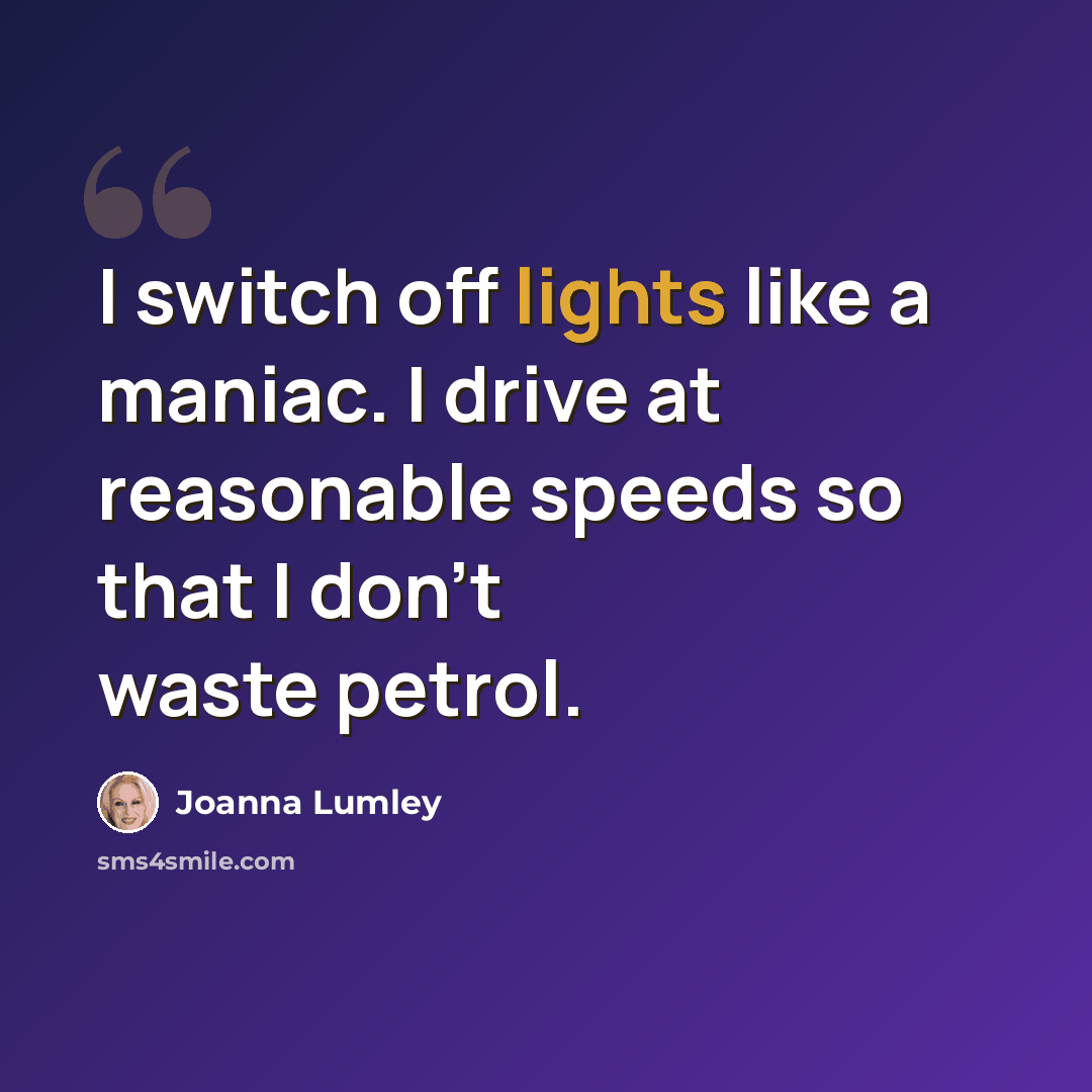 “I switch off lights like a maniac. I drive at reasonable speeds so that I don't waste petrol.” quote by Joanna Lumley
