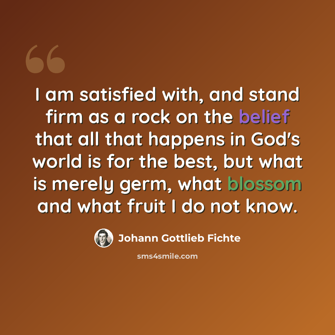“I am satisfied with, and stand firm as a rock on the belief that all that happens in God's world is for the best, but what is merely germ, what blossom and what fruit I do not know.” quote by Johann Gottlieb Fichte