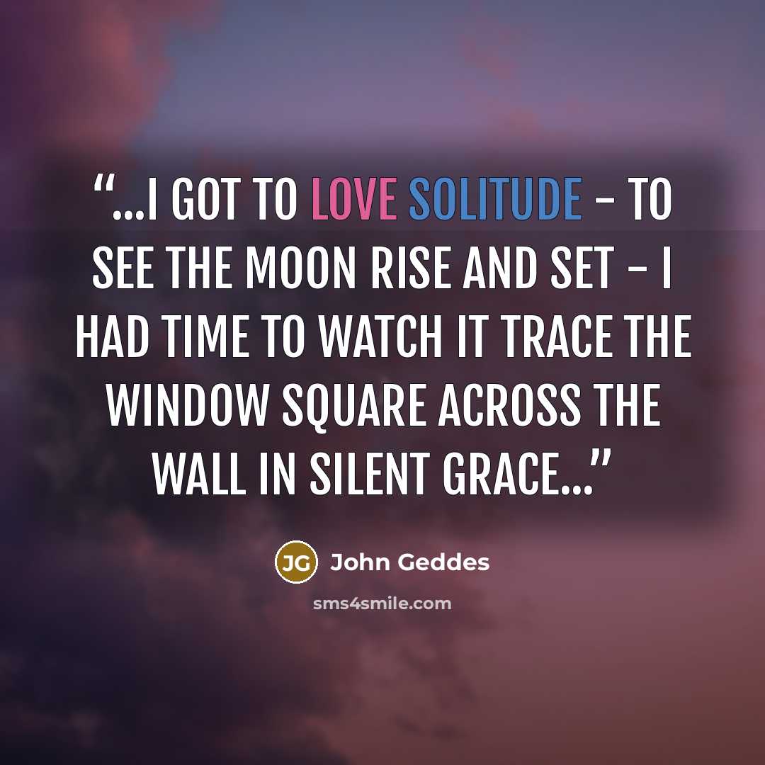“...I got to love solitude - to see the Moon rise and set - I had time to watch it trace the window square across the wall in silent grace...” quote by John Geddes