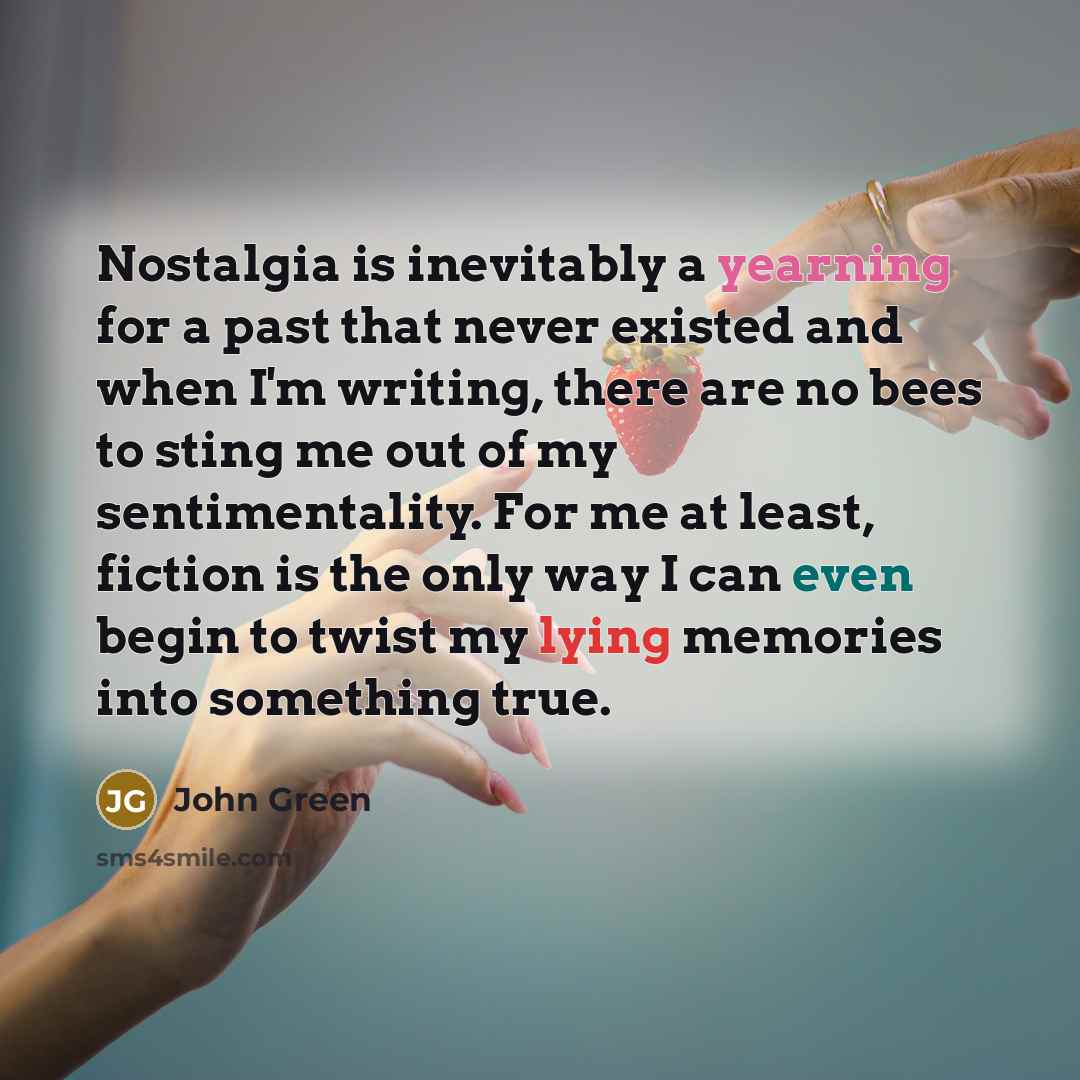 “Nostalgia is inevitably a yearning for a past that never existed and when I'm writing, there are no bees to sting me out of my sentimentality. For me at least, fiction is the only way I can even begin to twist my lying memories into something true.” quote by John Green