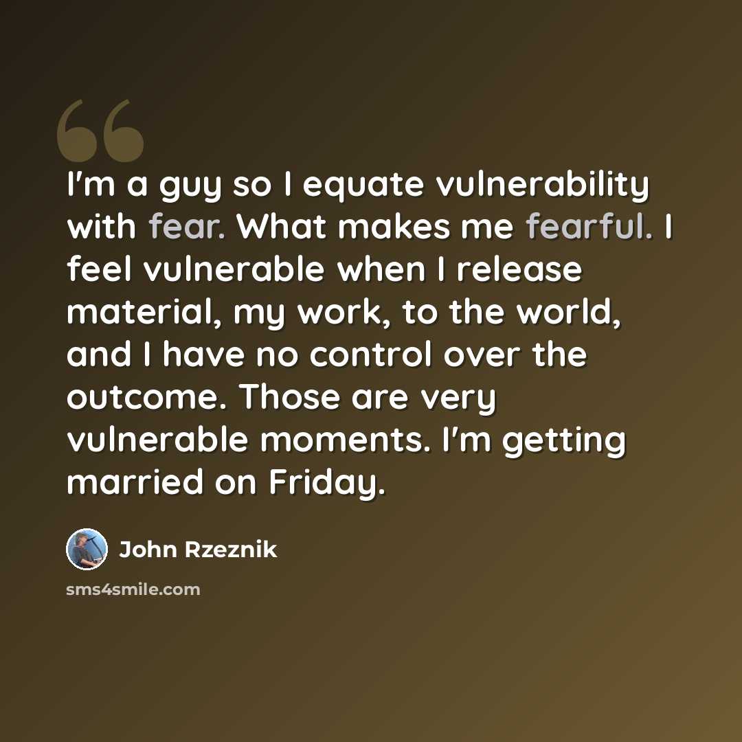 “I'm a guy so I equate vulnerability with fear. What makes me fearful. I feel vulnerable when I release material, my work, to the world, and I have no control over the outcome. Those are very vulnerable moments. I'm getting married on Friday.” quote by John Rzeznik