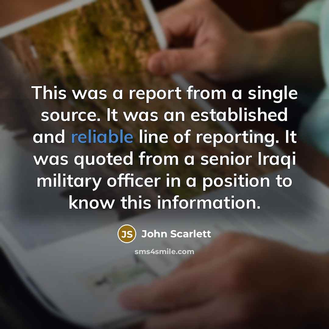“This was a report from a single source. It was an established and reliable line of reporting. It was quoted from a senior Iraqi military officer in a position to know this information.” quote by John Scarlett