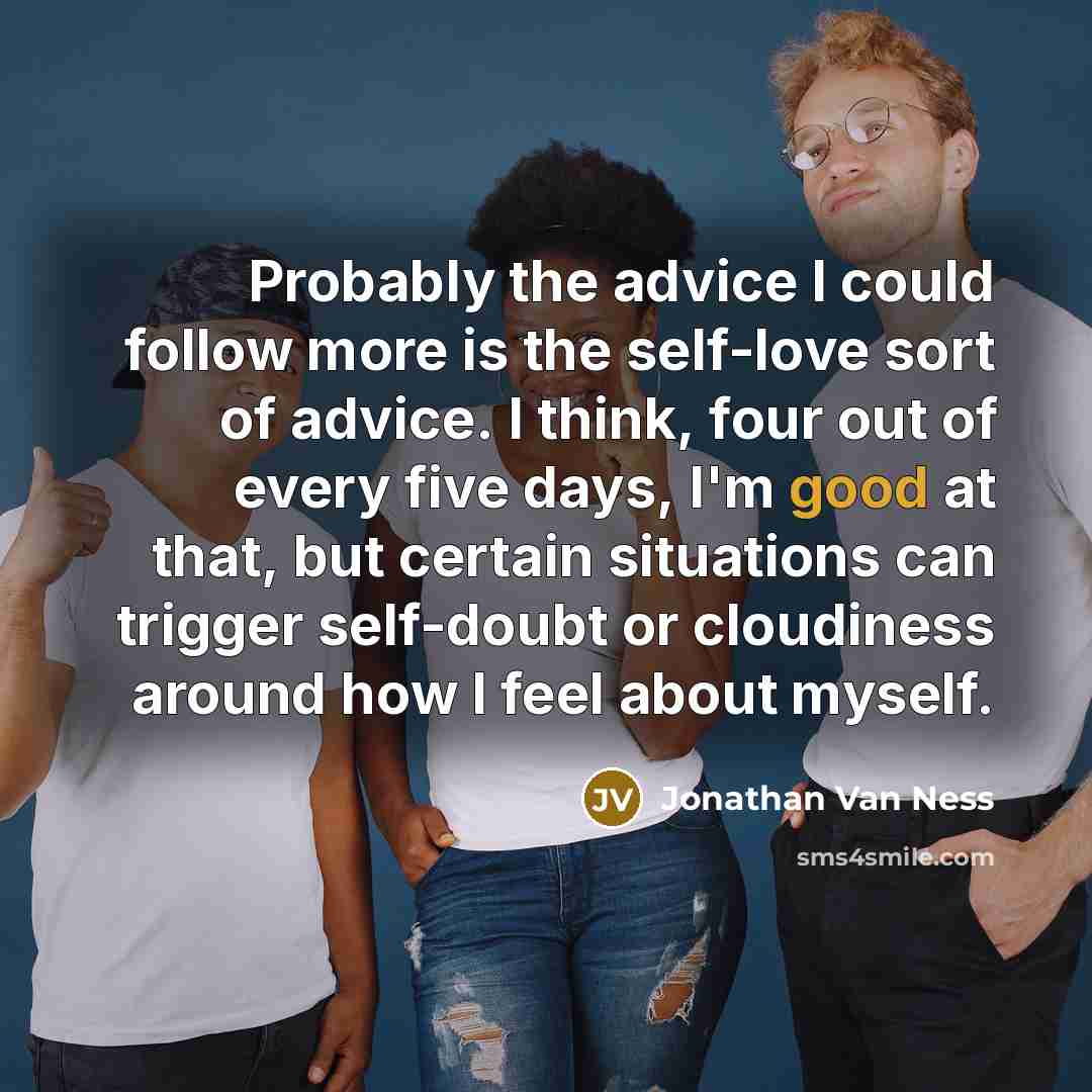 “Probably the advice I could follow more is the self-love sort of advice. I think, four out of every five days, I'm good at that, but certain situations can trigger self-doubt or cloudiness around how I feel about myself.” quote by Jonathan Van Ness