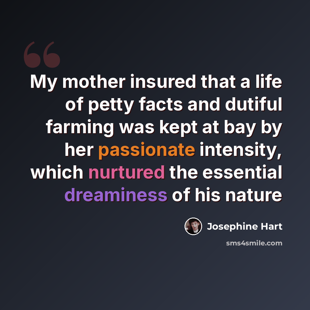 “My mother insured that a life of petty facts and dutiful farming was kept at bay by her passionate intensity, which nurtured the essential dreaminess of his nature” quote by Josephine Hart