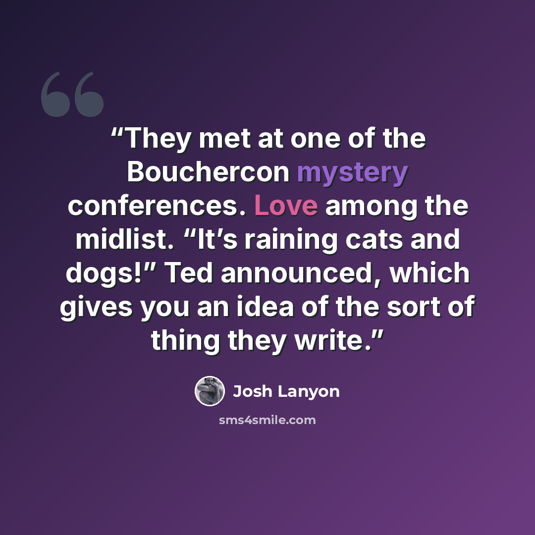 “They met at one of the Bouchercon mystery conferences. Love among the midlist. “It’s raining cats and dogs!” Ted announced, which gives you an idea of the sort of thing they write.” quote by Josh Lanyon