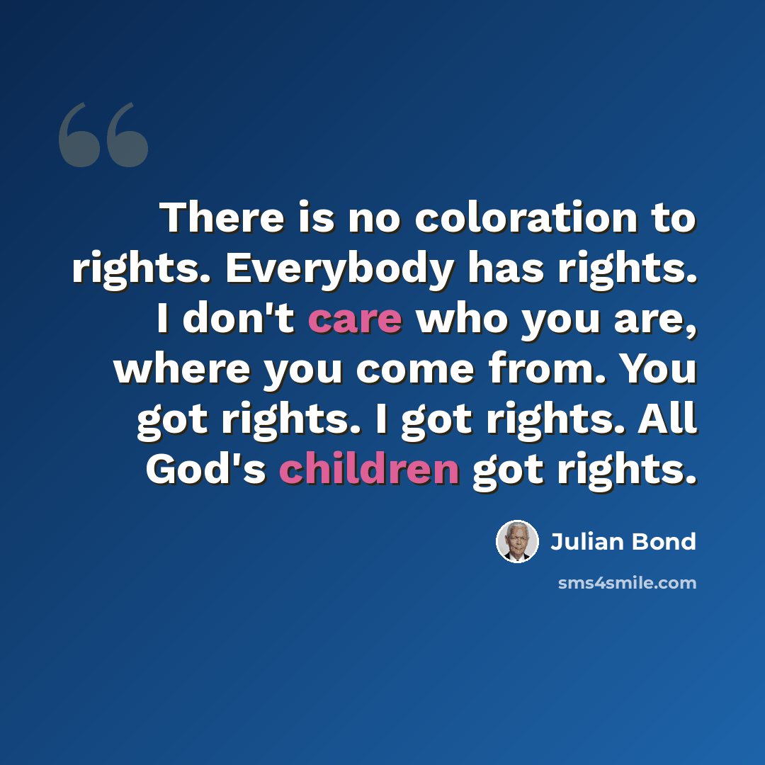 “There is no coloration to rights. Everybody has rights. I don't care who you are, where you come from. You got rights. I got rights. All God's children got rights.” quote by Julian Bond