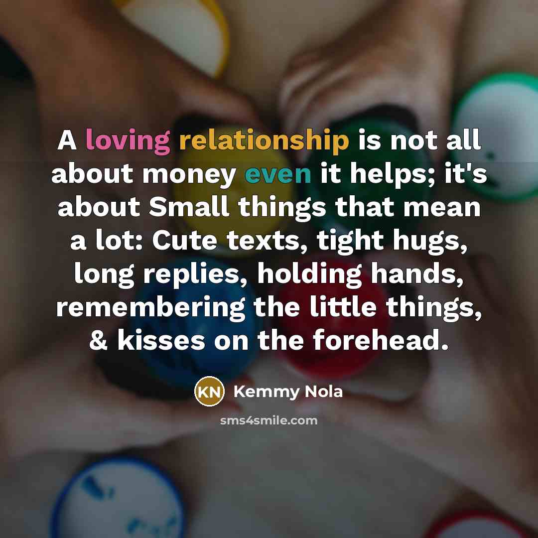 “A loving relationship is not all about money even it helps; it's about Small things that mean a lot: Cute texts, tight hugs, long replies, holding hands, remembering the little things, & kisses on the forehead.” quote by Kemmy Nola