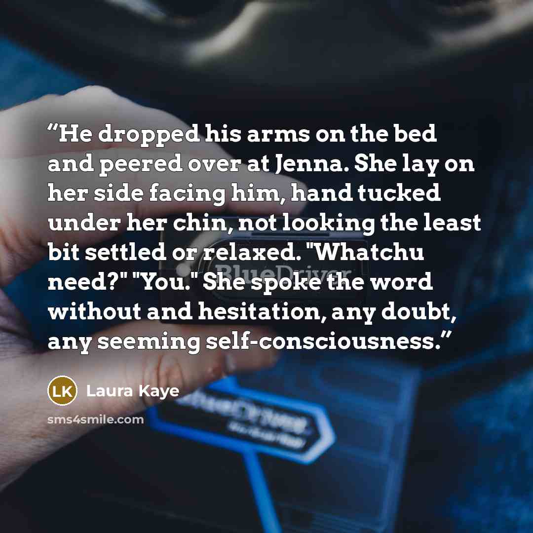 “He dropped his arms on the bed and peered over at Jenna. She lay on her side facing him, hand tucked under her chin, not looking the least bit settled or relaxed. "Whatchu need?" "You." She spoke the word without and hesitation, any doubt, any seeming self-consciousness.” quote by Laura Kaye
