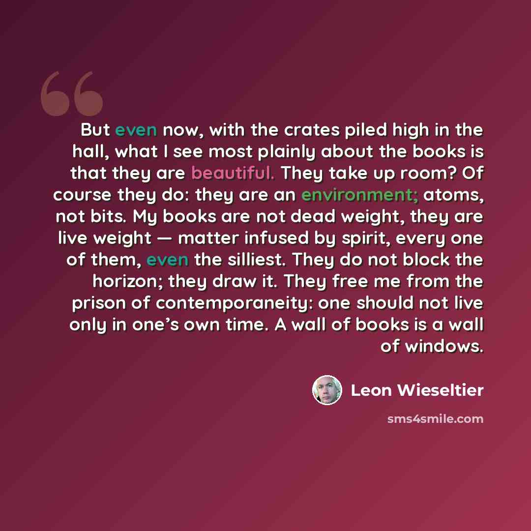“But even now, with the crates piled high in the hall, what I see most plainly about the books is that they are beautiful. They take up room? Of course they do: they are an environment; atoms, not bits. My books are not dead weight, they are live weight — matter infused by spirit, every one of…” quote by Leon Wieseltier