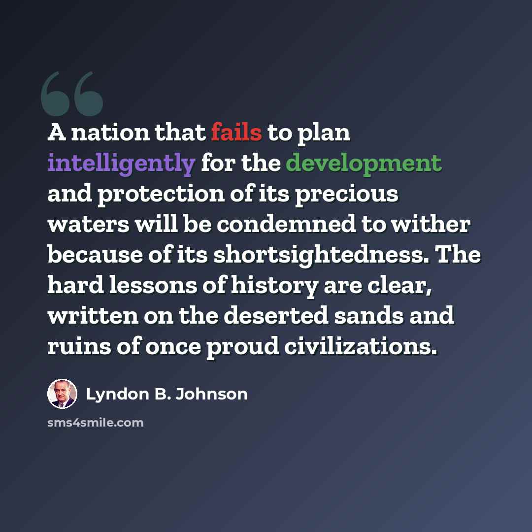 “A nation that fails to plan intelligently for the development and protection of its precious waters will be condemned to wither because of its shortsightedness. The hard lessons of history are clear, written on the deserted sands and ruins of once proud civilizations.” quote by Lyndon B. Johnson
