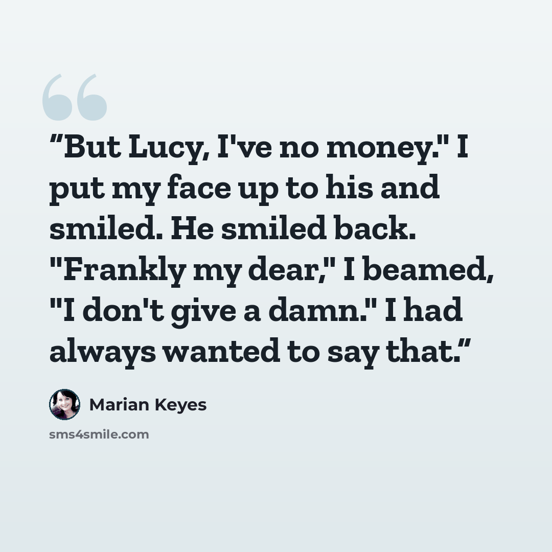 “But Lucy, I've no money." I put my face up to his and smiled. He smiled back. "Frankly my dear," I beamed, "I don't give a damn." I had always wanted to say that.” quote by Marian Keyes