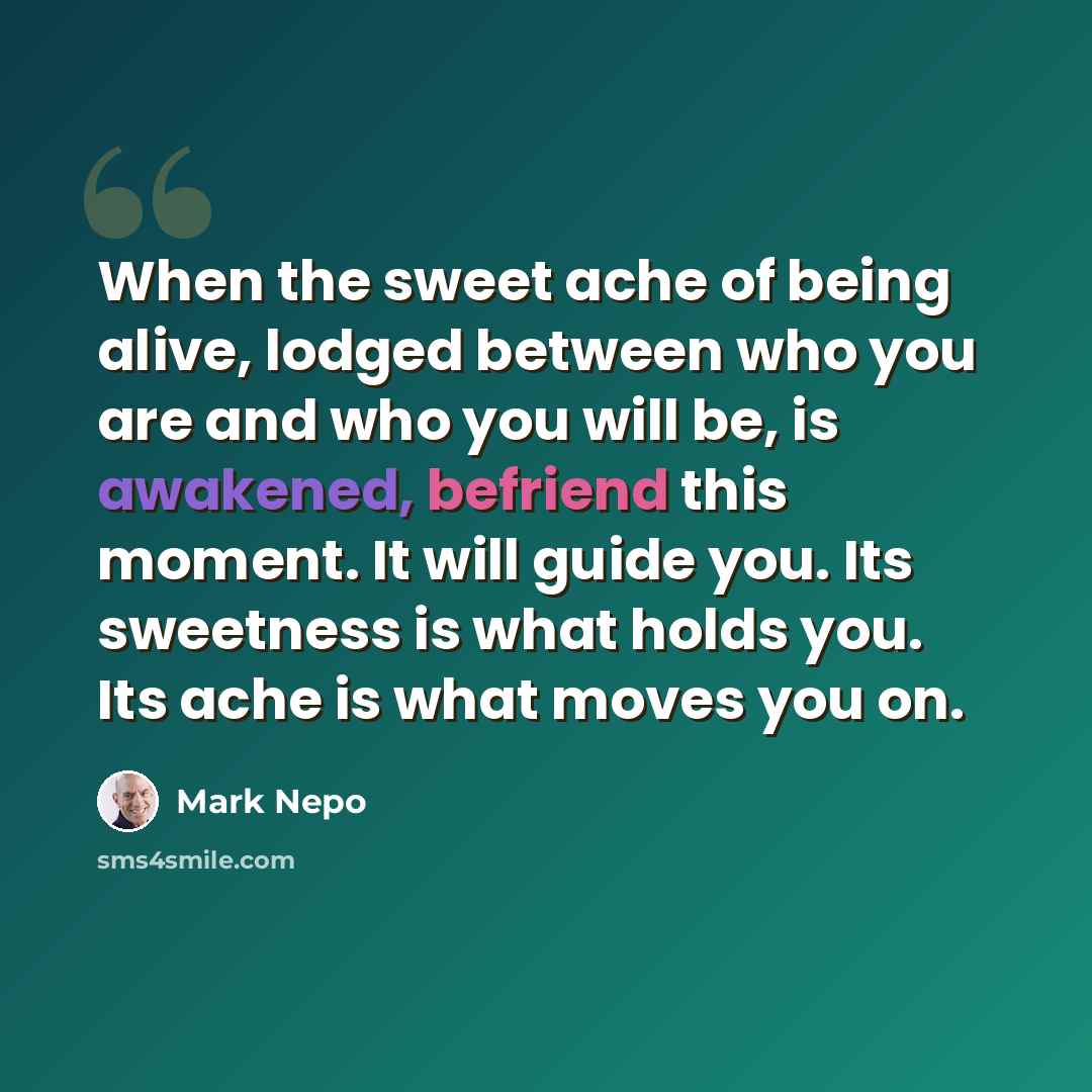 “When the sweet ache of being alive, lodged between who you are and who you will be, is awakened, befriend this moment. It will guide you. Its sweetness is what holds you. Its ache is what moves you on.” quote by Mark Nepo