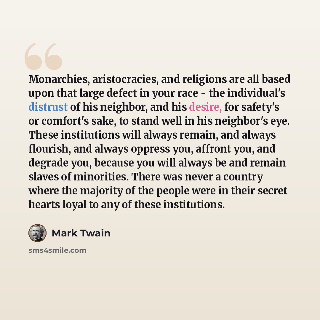 “Monarchies, aristocracies, and religions are all based upon that large defect in your race - the individual's distrust of his neighbor, and his desire, for safety's or comfort's sake, to stand well in his neighbor's eye. These institutions will always remain, and always flourish, and always…” quote by Mark Twain