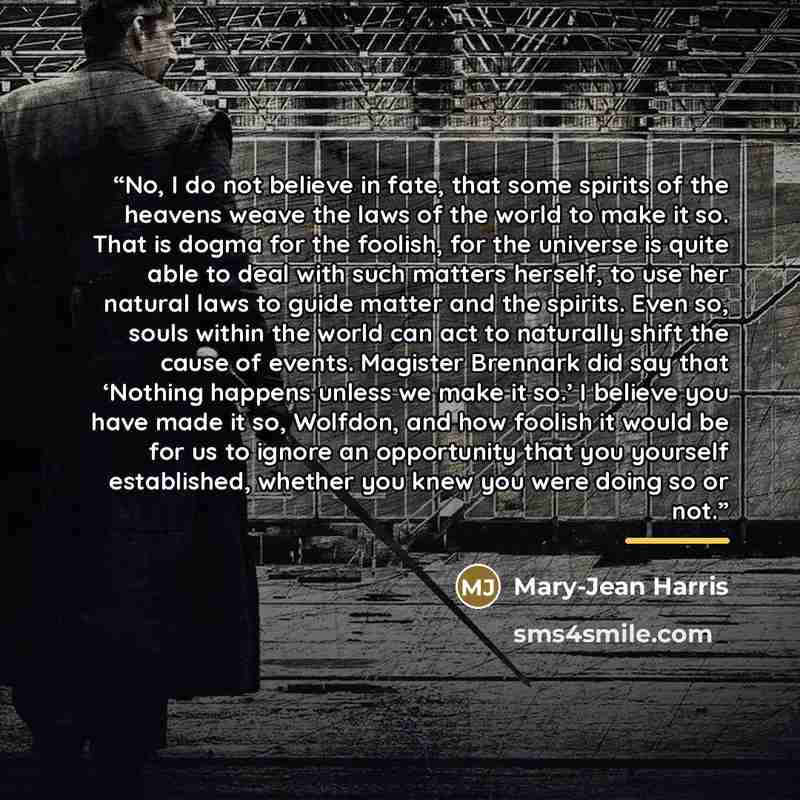 “No, I do not believe in fate, that some spirits of the heavens weave the laws of the world to make it so. That is dogma for the foolish, for the universe is quite able to deal with such matters herself, to use her natural laws to guide matter and the spirits. Even so, souls within the world can…” quote by Mary-Jean Harris