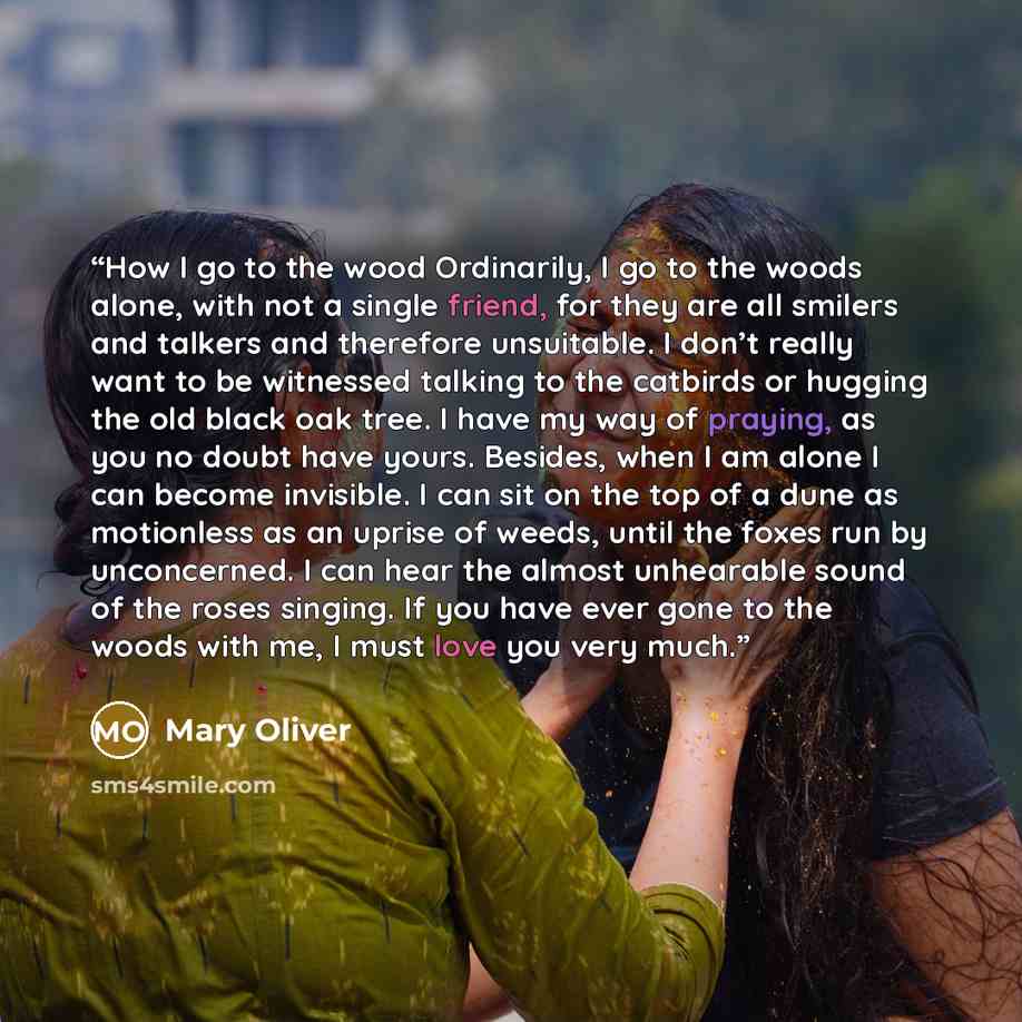 “How I go to the wood Ordinarily, I go to the woods alone, with not a single friend, for they are all smilers and talkers and therefore unsuitable. I don’t really want to be witnessed talking to the catbirds or hugging the old black oak tree. I have my way of praying, as you no doubt have yours…” quote by Mary Oliver