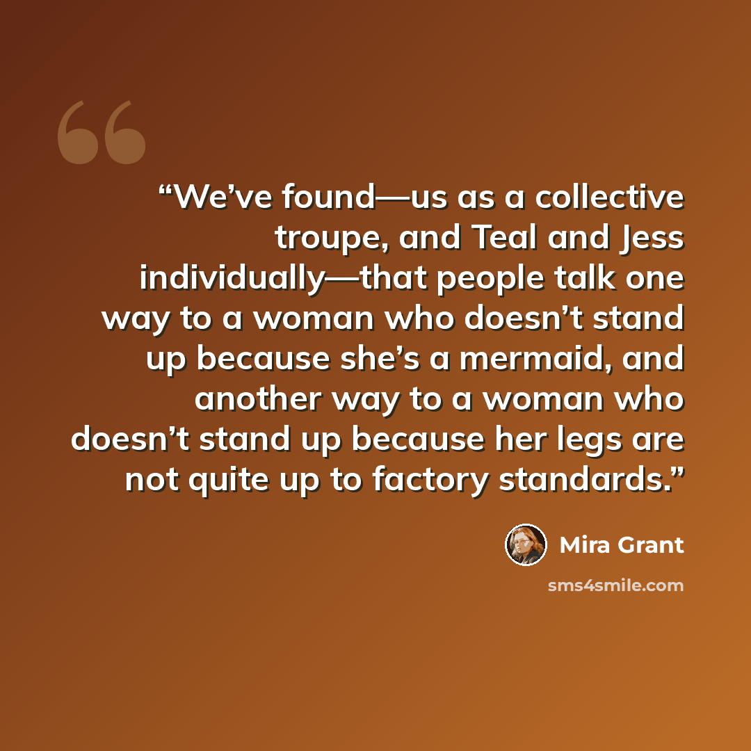 “We’ve found—us as a collective troupe, and Teal and Jess individually—that people talk one way to a woman who doesn’t stand up because she’s a mermaid, and another way to a woman who doesn’t stand up because her legs are not quite up to factory standards.” quote by Mira Grant