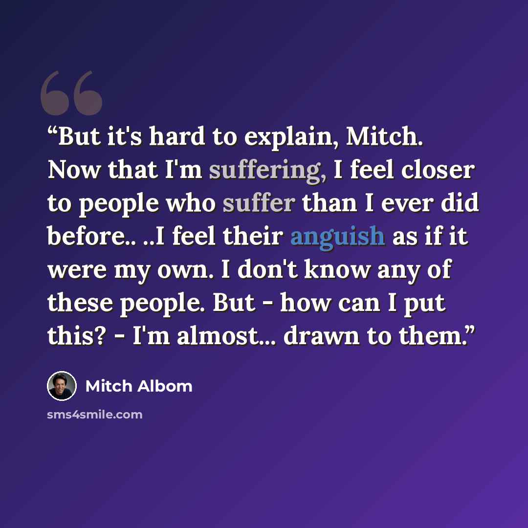 “But it's hard to explain, Mitch. Now that I'm suffering, I feel closer to people who suffer than I ever did before.. ..I feel their anguish as if it were my own. I don't know any of these people. But - how can I put this? - I'm almost... drawn to them.” quote by Mitch Albom
