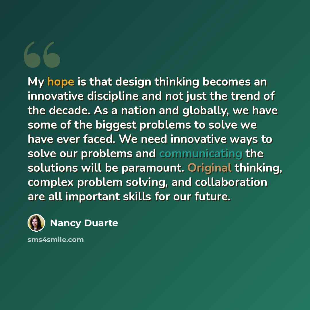 “My hope is that design thinking becomes an innovative discipline and not just the trend of the decade. As a nation and globally, we have some of the biggest problems to solve we have ever faced. We need innovative ways to solve our problems and communicating the solutions will be paramount…” quote by Nancy Duarte