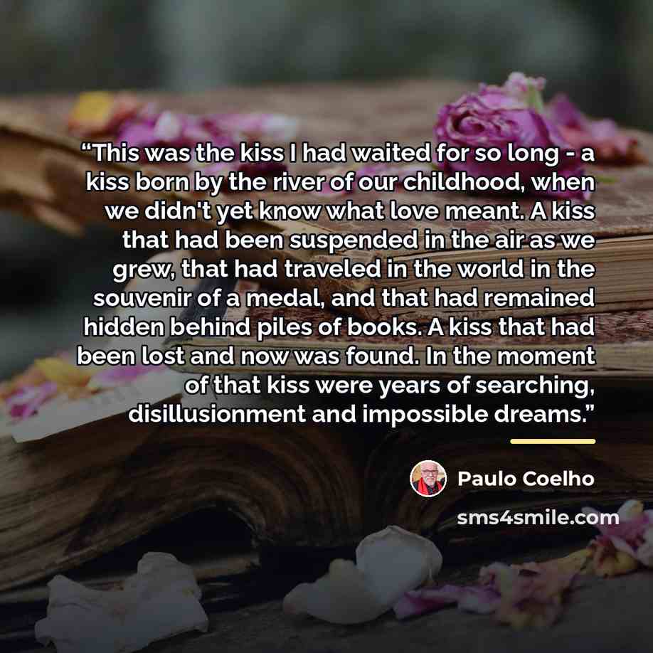 “This was the kiss I had waited for so long - a kiss born by the river of our childhood, when we didn't yet know what love meant. A kiss that had been suspended in the air as we grew, that had traveled in the world in the souvenir of a medal, and that had remained hidden behind piles of books. A…” quote by Paulo Coelho