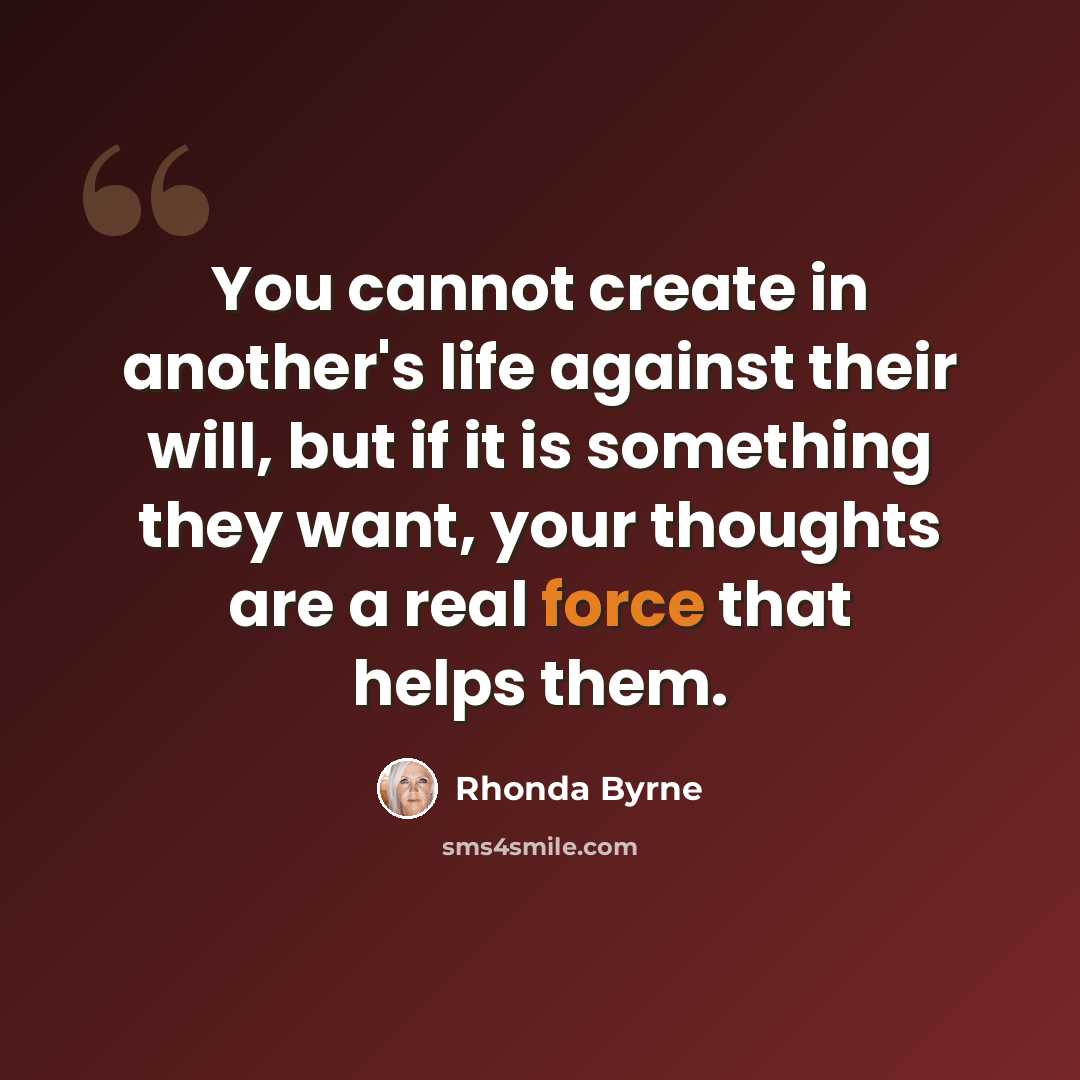 “You cannot create in another's life against their will, but if it is something they want, your thoughts are a real force that helps them.” quote by Rhonda Byrne