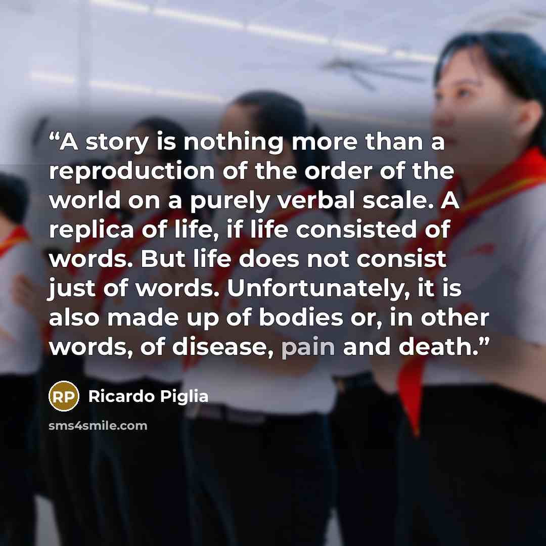 “A story is nothing more than a reproduction of the order of the world on a purely verbal scale. A replica of life, if life consisted of words. But life does not consist just of words. Unfortunately, it is also made up of bodies or, in other words, of disease, pain and death.” quote by Ricardo Piglia