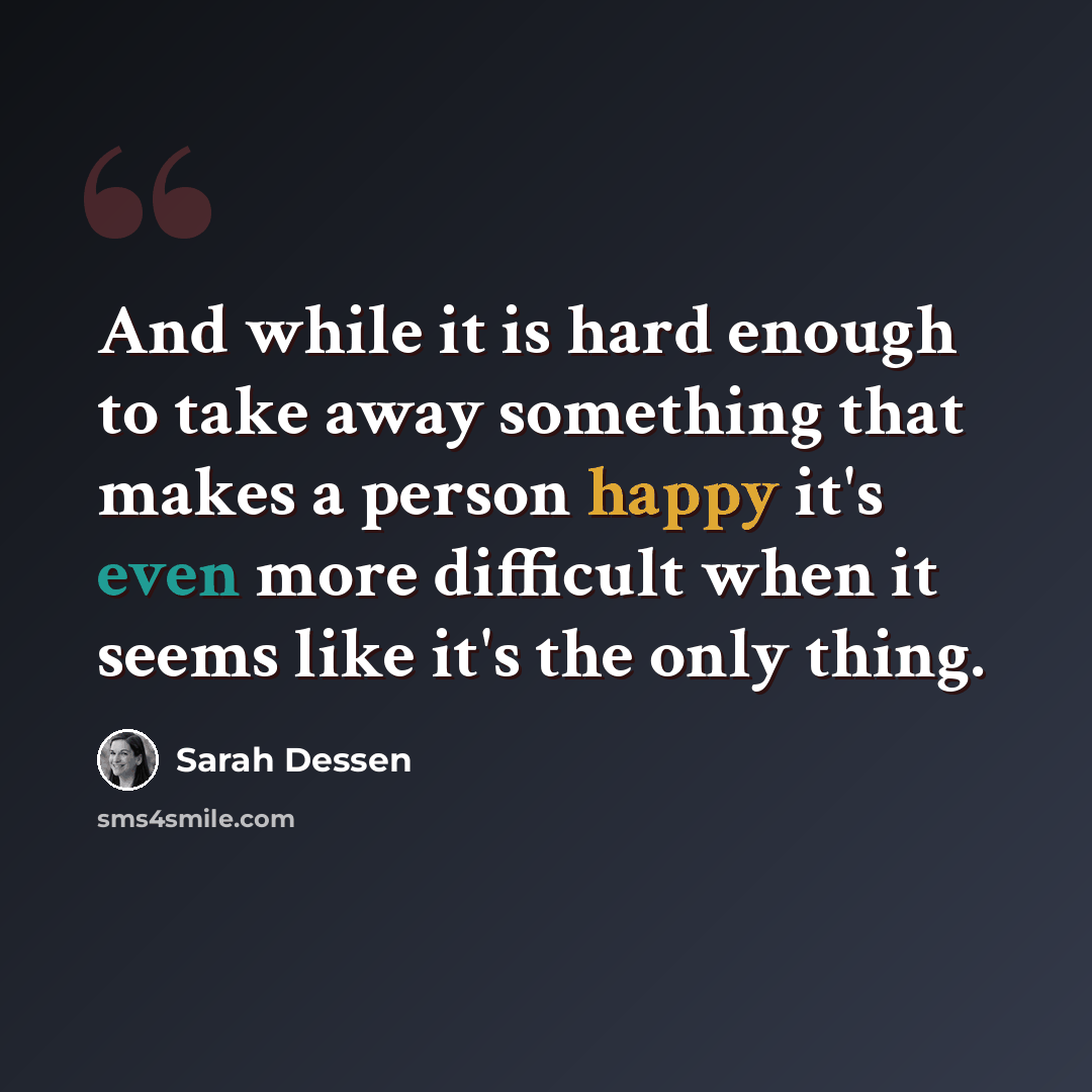 “And while it is hard enough to take away something that makes a person happy it's even more difficult when it seems like it's the only thing.” quote by Sarah Dessen