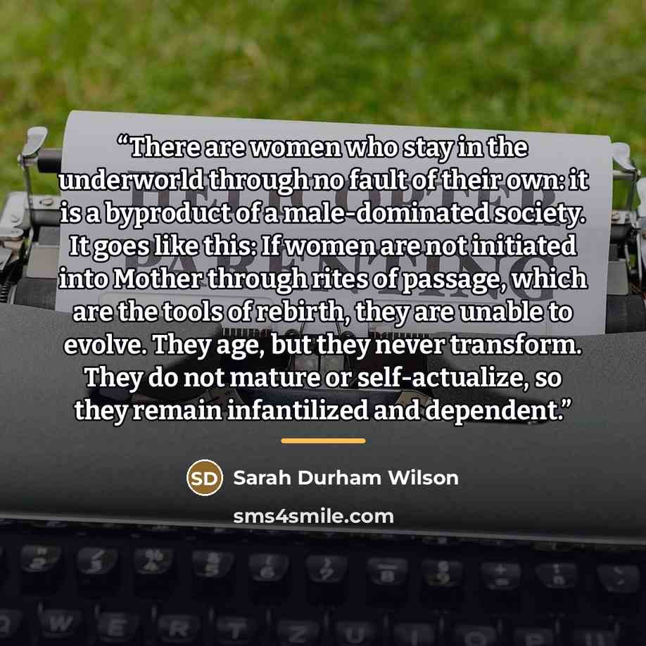 “There are women who stay in the underworld through no fault of their own: it is a byproduct of a male-dominated society. It goes like this: If women are not initiated into Mother through rites of passage, which are the tools of rebirth, they are unable to evolve. They age, but they never…” quote by Sarah Durham Wilson