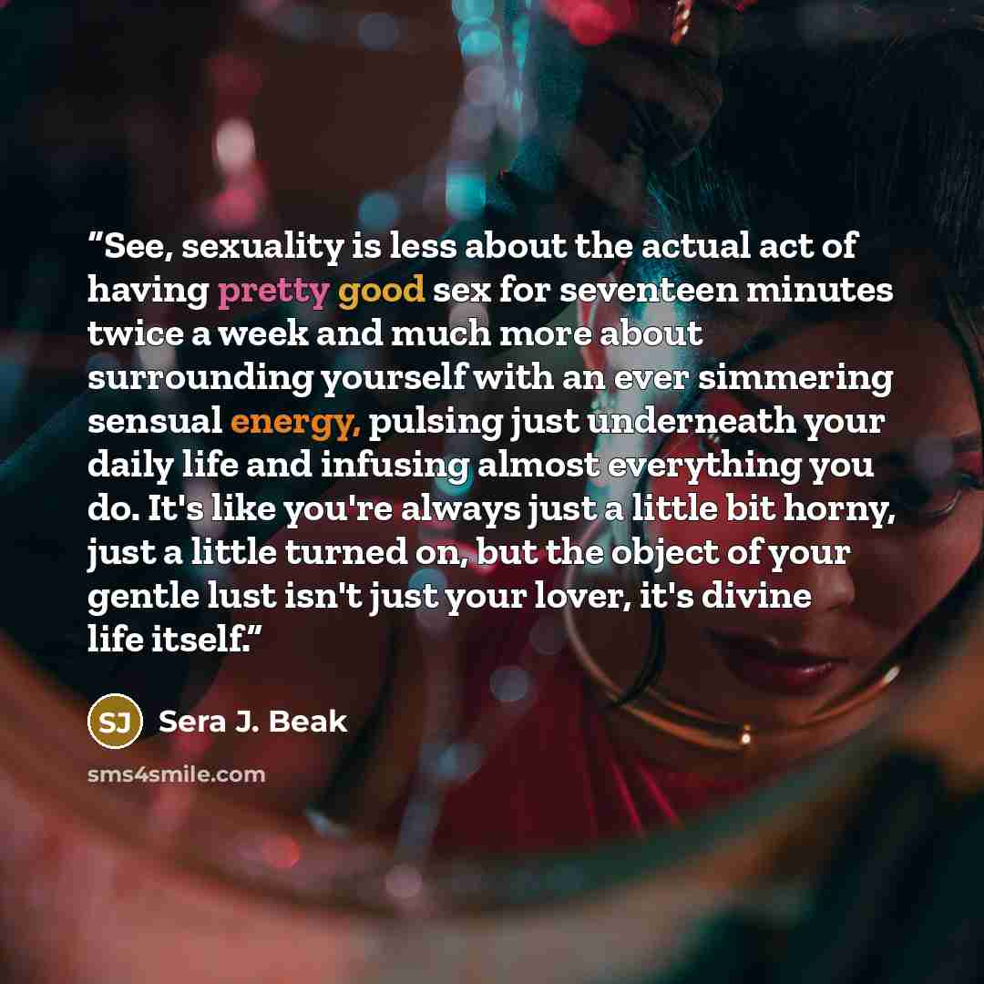 “See, sexuality is less about the actual act of having pretty good sex for seventeen minutes twice a week and much more about surrounding yourself with an ever simmering sensual energy, pulsing just underneath your daily life and infusing almost everything you do. It's like you're always just a…” quote by Sera J. Beak