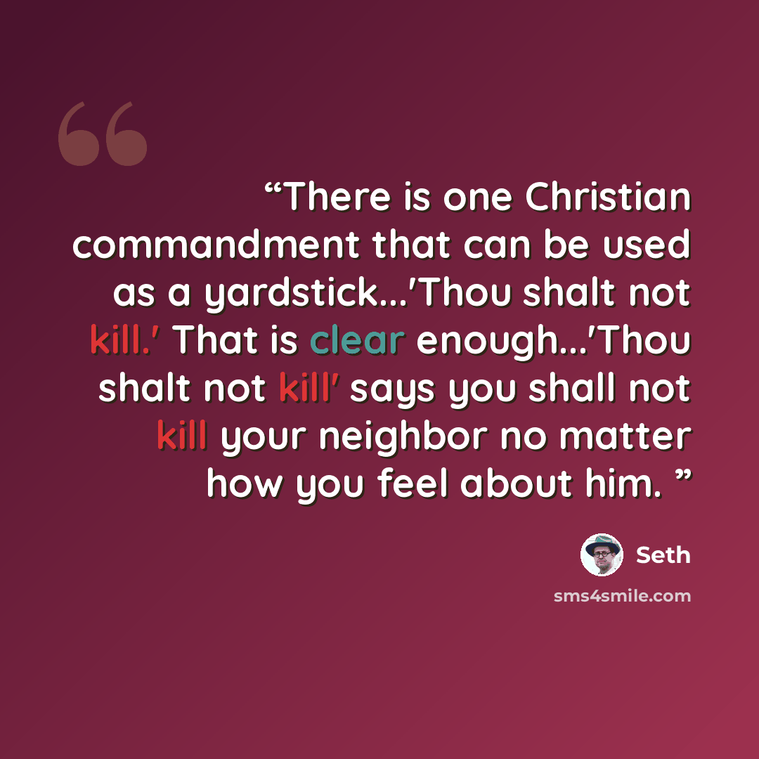 “There is one Christian commandment that can be used as a yardstick...'Thou shalt not kill.' That is clear enough...'Thou shalt not kill' says you shall not kill your neighbor no matter how you feel about him.” quote by Seth