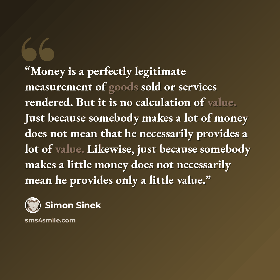 “Money is a perfectly legitimate measurement of goods sold or services rendered. But it is no calculation of value. Just because somebody makes a lot of money does not mean that he necessarily provides a lot of value. Likewise, just because somebody makes a little money does not necessarily mean he…” quote by Simon Sinek
