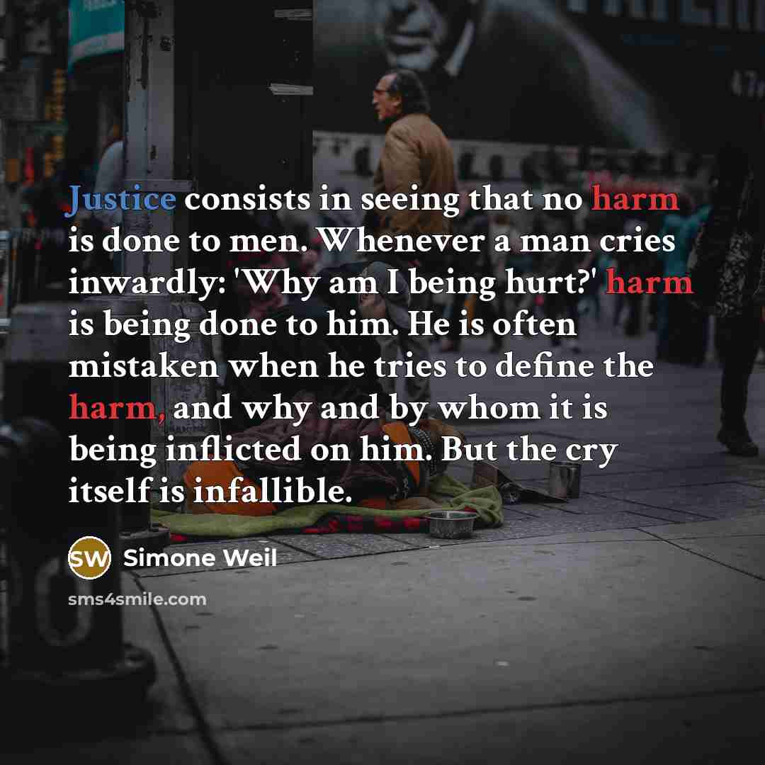 “Justice consists in seeing that no harm is done to men. Whenever a man cries inwardly: 'Why am I being hurt?' harm is being done to him. He is often mistaken when he tries to define the harm, and why and by whom it is being inflicted on him. But the cry itself is infallible.” quote by Simone Weil