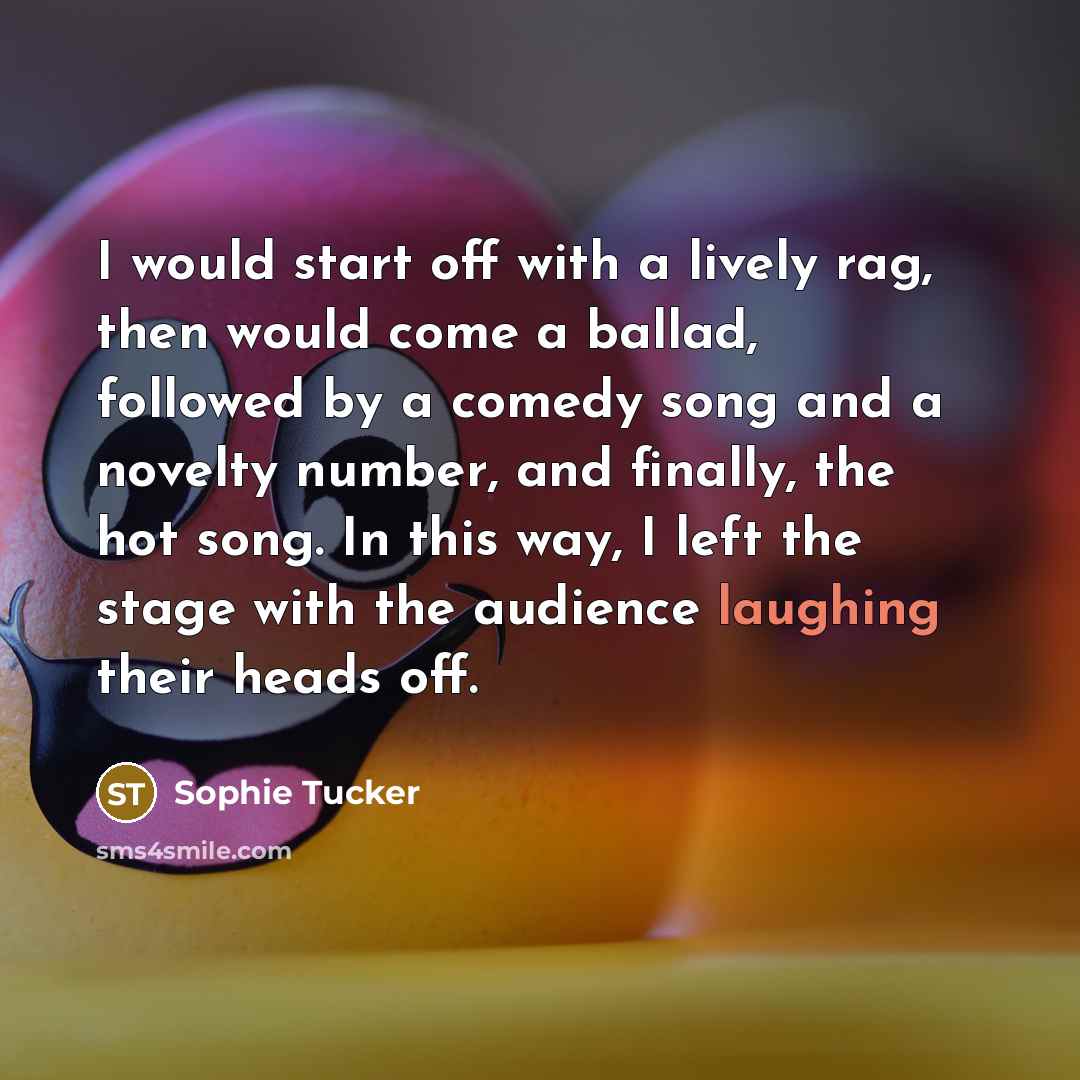“I would start off with a lively rag, then would come a ballad, followed by a comedy song and a novelty number, and finally, the hot song. In this way, I left the stage with the audience laughing their heads off.” quote by Sophie Tucker
