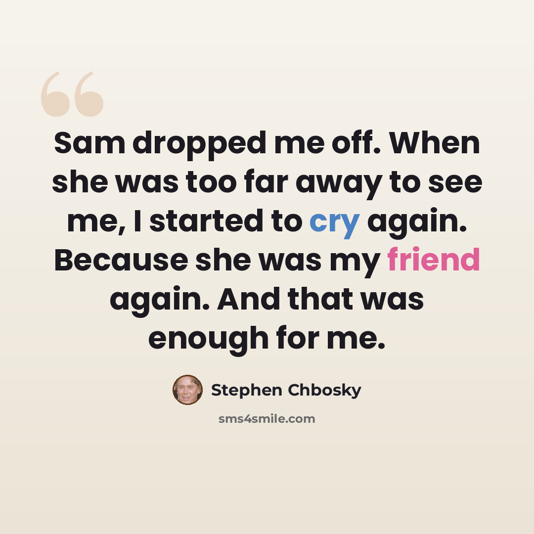 “Sam dropped me off. When she was too far away to see me, I started to cry again. Because she was my friend again. And that was enough for me.” quote by Stephen Chbosky