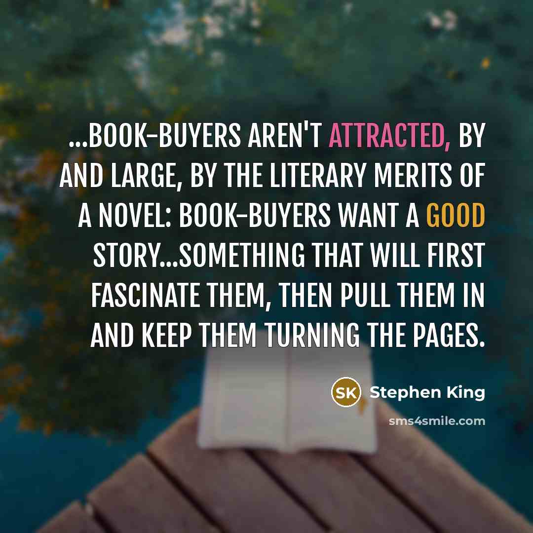 “...book-buyers aren't attracted, by and large, by the literary merits of a novel: book-buyers want a good story...something that will first fascinate them, then pull them in and keep them turning the pages.” quote by Stephen King