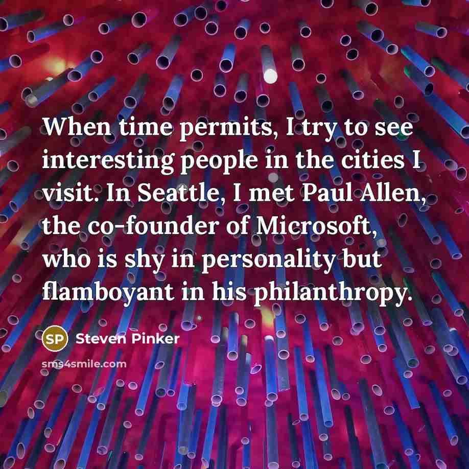 “When time permits, I try to see interesting people in the cities I visit. In Seattle, I met Paul Allen, the co-founder of Microsoft, who is shy in personality but flamboyant in his philanthropy.” quote by Steven Pinker