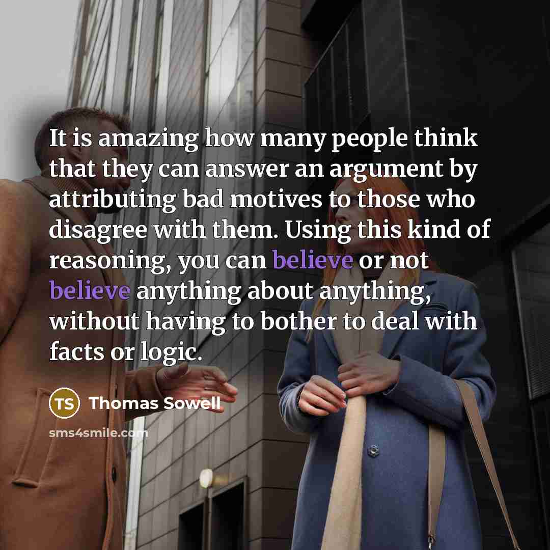 “It is amazing how many people think that they can answer an argument by attributing bad motives to those who disagree with them. Using this kind of reasoning, you can believe or not believe anything about anything, without having to bother to deal with facts or logic.” quote by Thomas Sowell