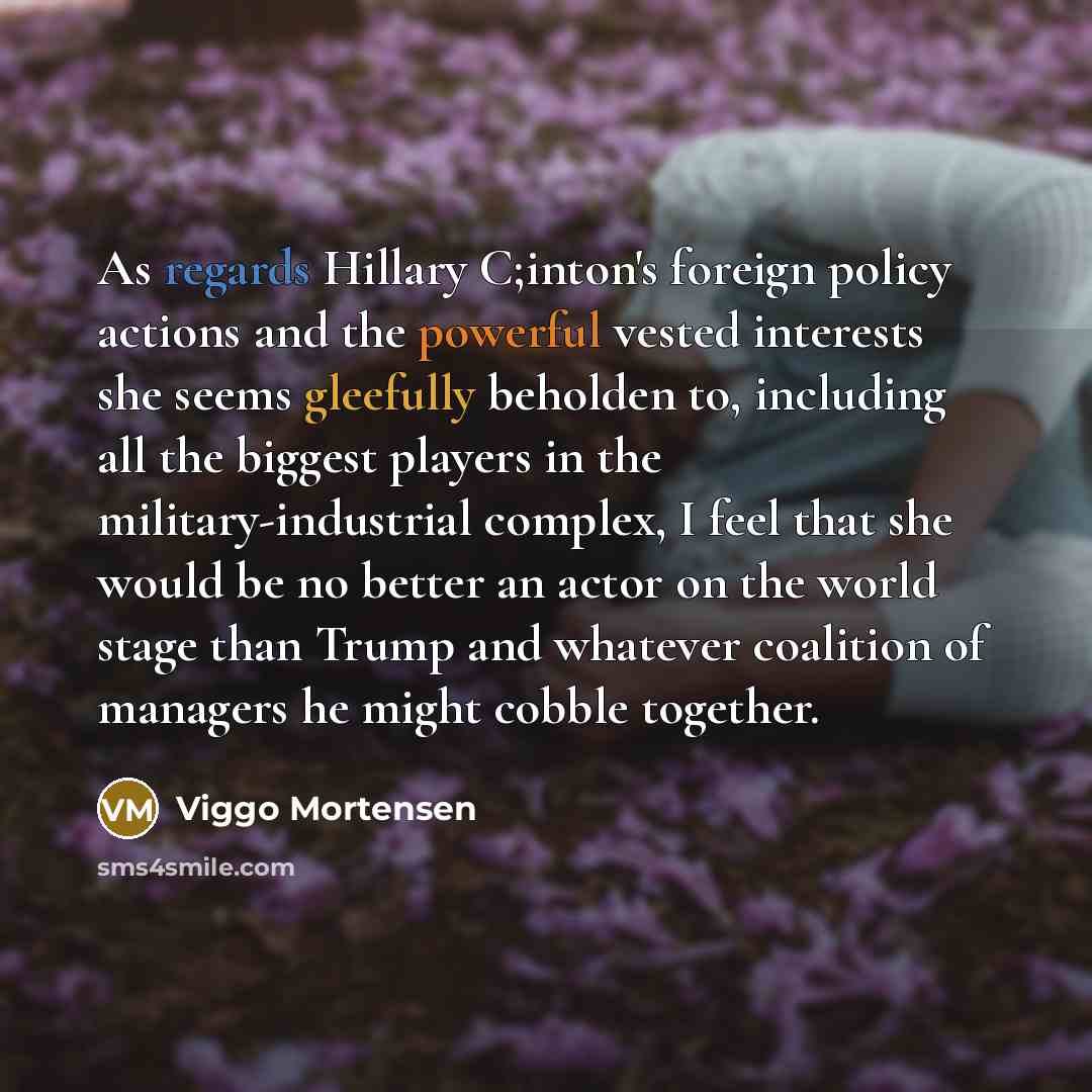 “As regards Hillary C;inton's foreign policy actions and the powerful vested interests she seems gleefully beholden to, including all the biggest players in the military-industrial complex, I feel that she would be no better an actor on the world stage than Trump and whatever coalition of managers…” quote by Viggo Mortensen