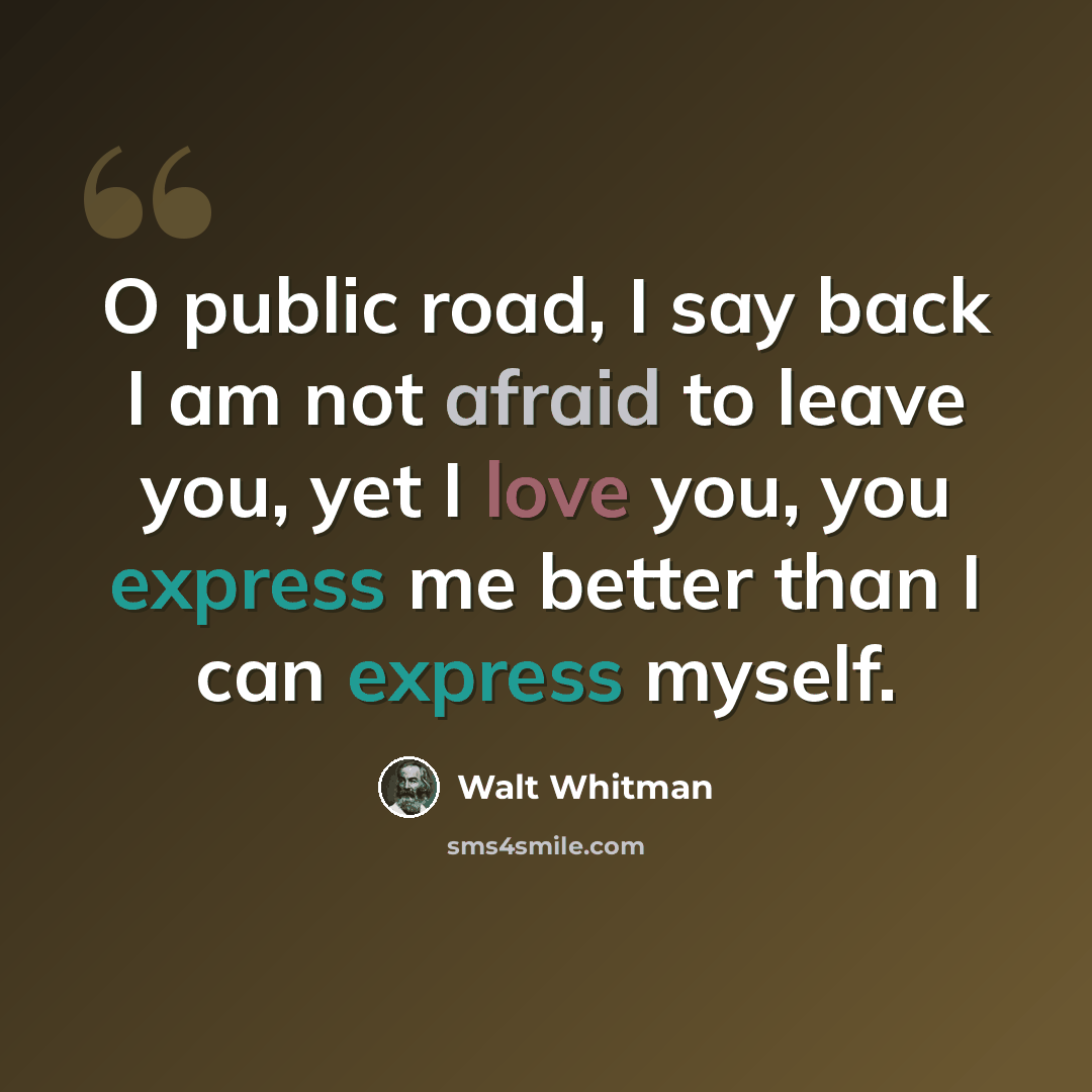“O public road, I say back I am not afraid to leave you, yet I love you, you express me better than I can express myself.” quote by Walt Whitman