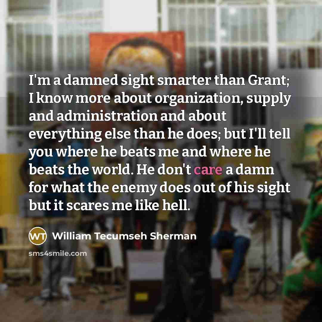 “I'm a damned sight smarter than Grant; I know more about organization, supply and administration and about everything else than he does; but I'll tell you where he beats me and where he beats the world. He don't care a damn for what the enemy does out of his sight but it scares me like hell.” quote by William Tecumseh Sherman