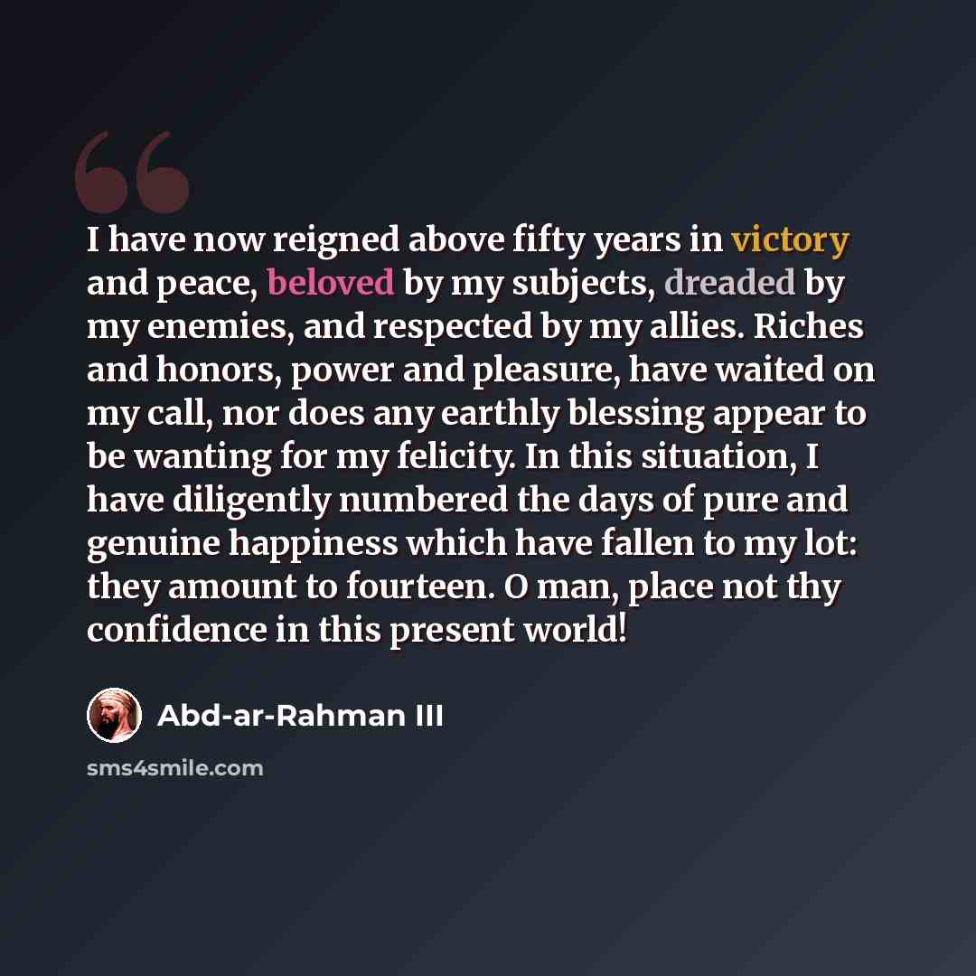 “I have now reigned above fifty years in victory and peace, beloved by my subjects, dreaded by my enemies, and respected by my allies. Riches and honors, power and pleasure, have waited on my call, nor does any earthly blessing appear to be wanting for my felicity. In this situation, I have…” quote by Abd-ar-Rahman III