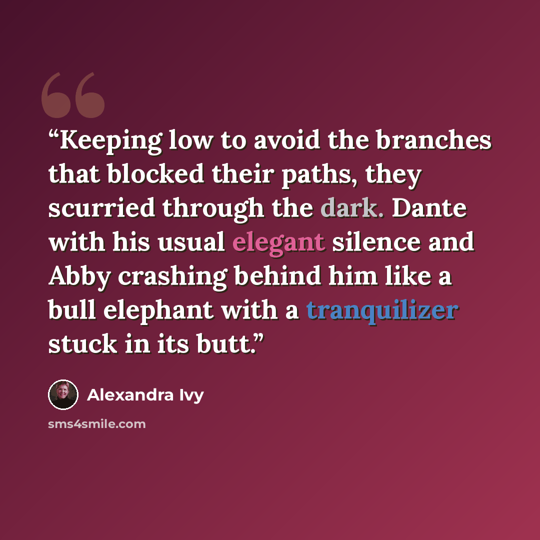 “Keeping low to avoid the branches that blocked their paths, they scurried through the dark. Dante with his usual elegant silence and Abby crashing behind him like a bull elephant with a tranquilizer stuck in its butt.” quote by Alexandra Ivy