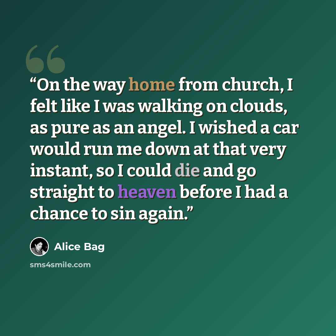 “On the way home from church, I felt like I was walking on clouds, as pure as an angel. I wished a car would run me down at that very instant, so I could die and go straight to heaven before I had a chance to sin again.” quote by Alice Bag