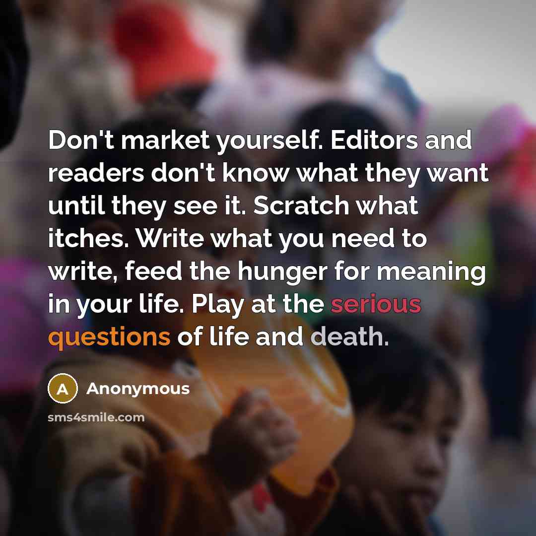 “Don't market yourself. Editors and readers don't know what they want until they see it. Scratch what itches. Write what you need to write, feed the hunger for meaning in your life. Play at the serious questions of life and death.” quote by Anonymous