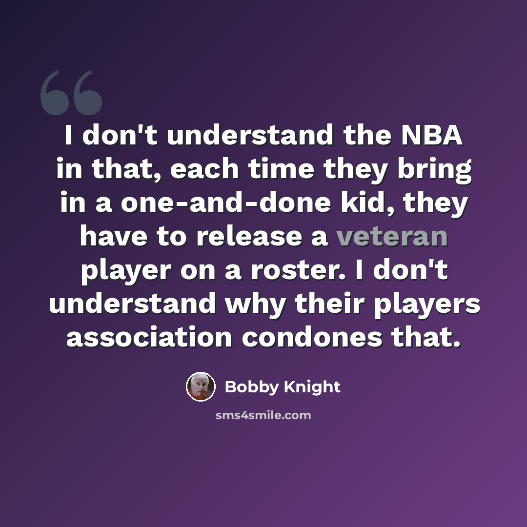 “I don't understand the NBA in that, each time they bring in a one-and-done kid, they have to release a veteran player on a roster. I don't understand why their players association condones that.” quote by Bobby Knight